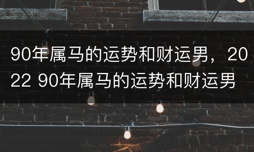 90年属马的运势和财运男，2022 90年属马的运势和财运男