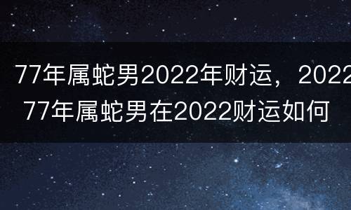 77年属蛇男2022年财运，2022 77年属蛇男在2022财运如何
