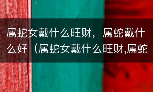 属蛇女戴什么旺财，属蛇戴什么好（属蛇女戴什么旺财,属蛇戴什么好运）