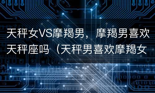 天秤女VS摩羯男，摩羯男喜欢天秤座吗（天秤男喜欢摩羯女么）