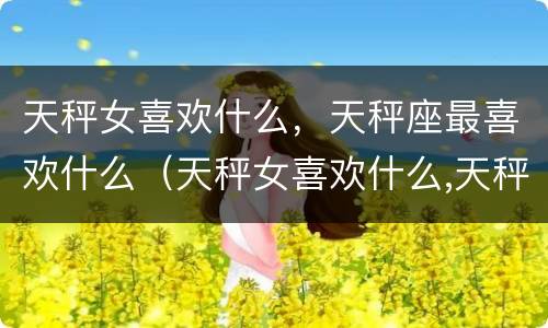 天秤女喜欢什么，天秤座最喜欢什么（天秤女喜欢什么,天秤座最喜欢什么呢）