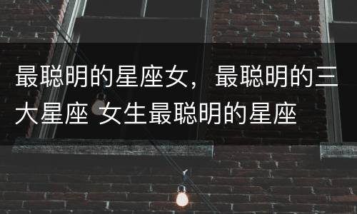 最聪明的星座女，最聪明的三大星座 女生最聪明的星座