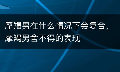 摩羯男在什么情况下会复合，摩羯男舍不得的表现