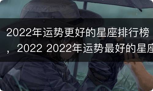 2022年运势更好的星座排行榜，2022 2022年运势最好的星座排行榜