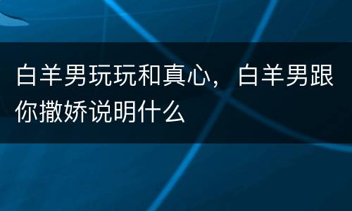 白羊男玩玩和真心，白羊男跟你撒娇说明什么