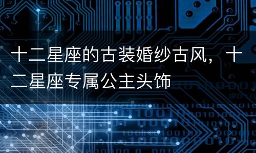 十二星座的古装婚纱古风，十二星座专属公主头饰