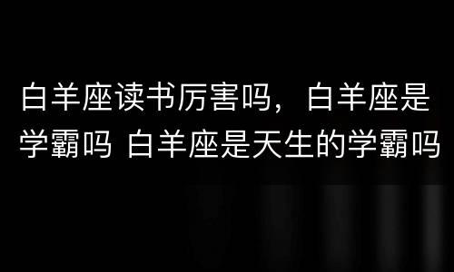 白羊座读书厉害吗，白羊座是学霸吗 白羊座是天生的学霸吗