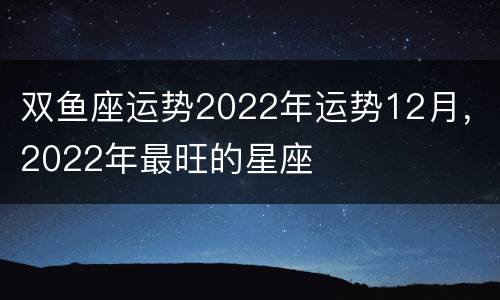 双鱼座运势2022年运势12月，2022年最旺的星座