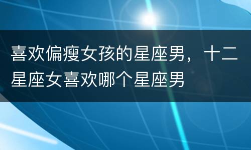 喜欢偏瘦女孩的星座男，十二星座女喜欢哪个星座男