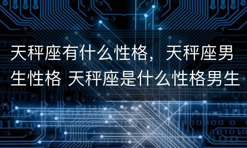 天秤座有什么性格，天秤座男生性格 天秤座是什么性格男生