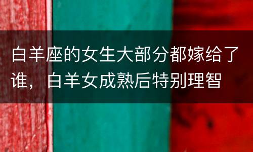 白羊座的女生大部分都嫁给了谁，白羊女成熟后特别理智
