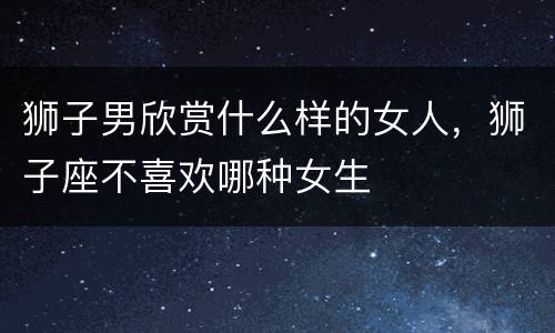 狮子男欣赏什么样的女人，狮子座不喜欢哪种女生