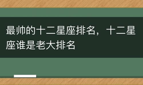最帅的十二星座排名，十二星座谁是老大排名