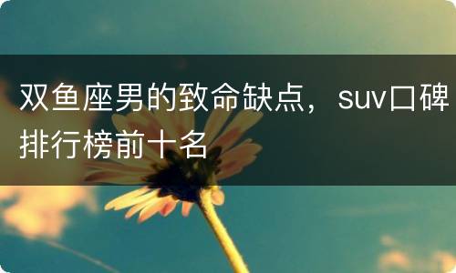 双鱼座男的致命缺点，suv口碑排行榜前十名