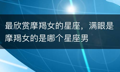 最欣赏摩羯女的星座，满眼是摩羯女的是哪个星座男