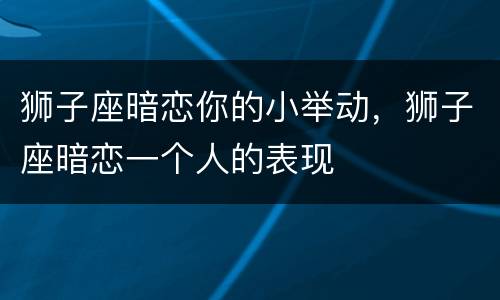 狮子座暗恋你的小举动，狮子座暗恋一个人的表现