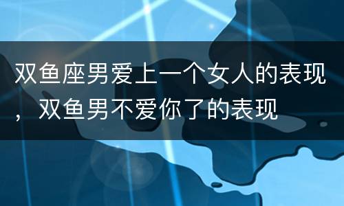 双鱼座男爱上一个女人的表现，双鱼男不爱你了的表现