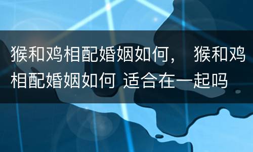 猴和鸡相配婚姻如何， 猴和鸡相配婚姻如何 适合在一起吗