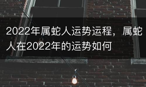 2022年属蛇人运势运程，属蛇人在2022年的运势如何