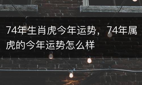 74年生肖虎今年运势，74年属虎的今年运势怎么样