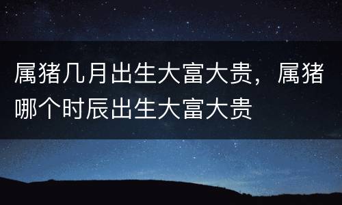 属猪几月出生大富大贵，属猪哪个时辰出生大富大贵