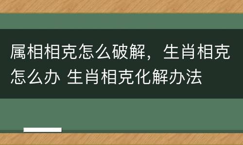 属相相克怎么破解，生肖相克怎么办 生肖相克化解办法