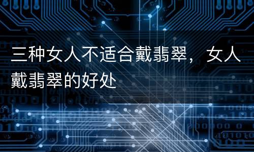 三种女人不适合戴翡翠，女人戴翡翠的好处