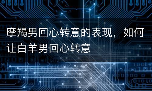 摩羯男回心转意的表现，如何让白羊男回心转意