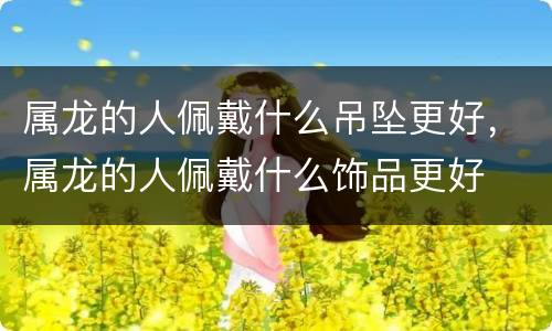 属龙的人佩戴什么吊坠更好，属龙的人佩戴什么饰品更好