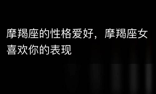 摩羯座的性格爱好，摩羯座女喜欢你的表现