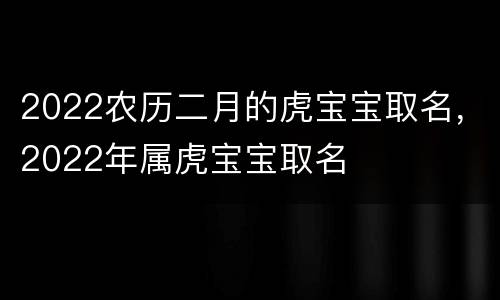 2022农历二月的虎宝宝取名，2022年属虎宝宝取名