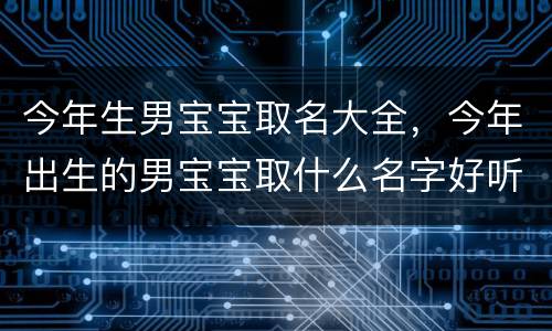 今年生男宝宝取名大全，今年出生的男宝宝取什么名字好听