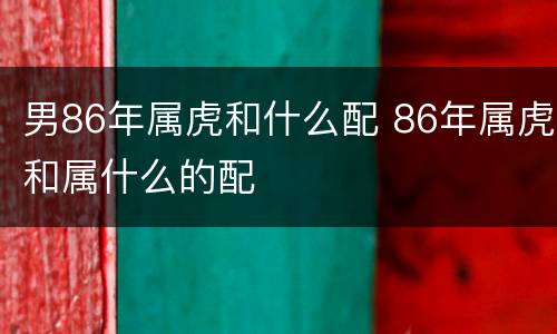 男86年属虎和什么配 86年属虎和属什么的配