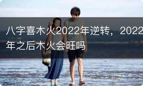 八字喜木火2022年逆转，2022年之后木火会旺吗