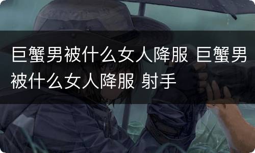 巨蟹男被什么女人降服 巨蟹男被什么女人降服 射手