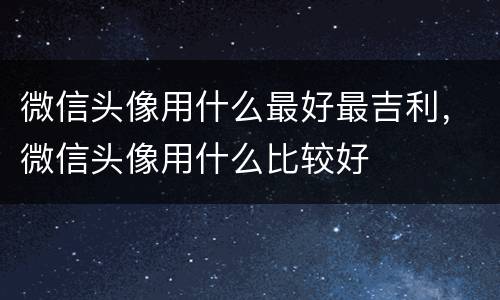 微信头像用什么最好最吉利，微信头像用什么比较好
