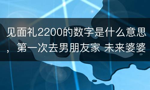 见面礼2200的数字是什么意思，第一次去男朋友家 未来婆婆给我的见面礼