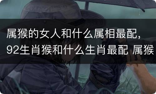 属猴的女人和什么属相最配，92生肖猴和什么生肖最配 属猴的婚