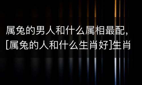 属兔的男人和什么属相最配，[属兔的人和什么生肖好]生肖属兔的