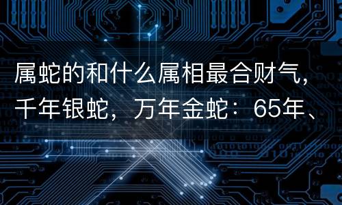 属蛇的和什么属相最合财气，千年银蛇，万年金蛇：65年、77年