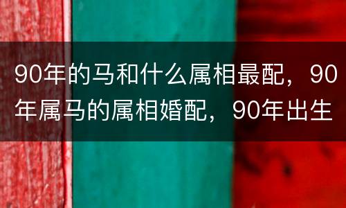 90年的马和什么属相最配，90年属马的属相婚配，90年出生属