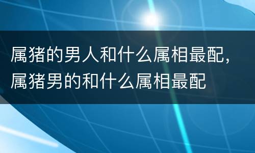 属猪的男人和什么属相最配，属猪男的和什么属相最配