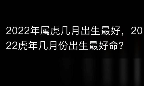 2022年属虎几月出生最好，2022虎年几月份出生最好命？