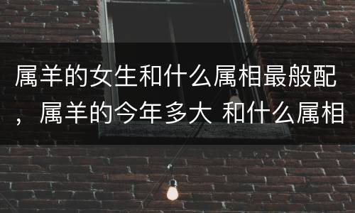 属羊的女生和什么属相最般配，属羊的今年多大 和什么属相最配 属羊的属相