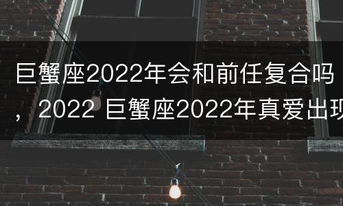 巨蟹座2022年会和前任复合吗，2022 巨蟹座2022年真爱出现的月份