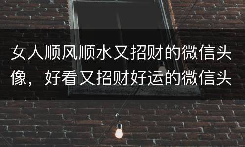 女人顺风顺水又招财的微信头像，好看又招财好运的微信头像？