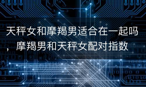 天秤女和摩羯男适合在一起吗，摩羯男和天秤女配对指数