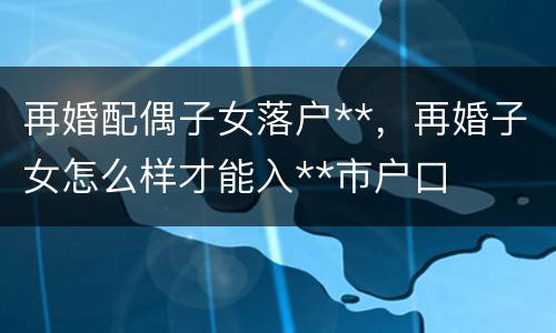 再婚配偶子女落户**，再婚子女怎么样才能入**市户口
