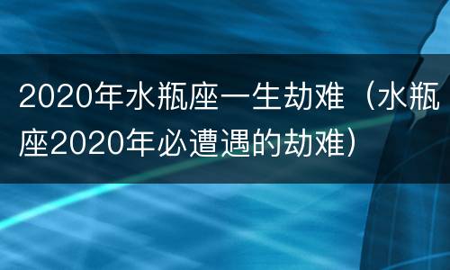 2020年水瓶座一生劫难（水瓶座2020年必遭遇的劫难）
