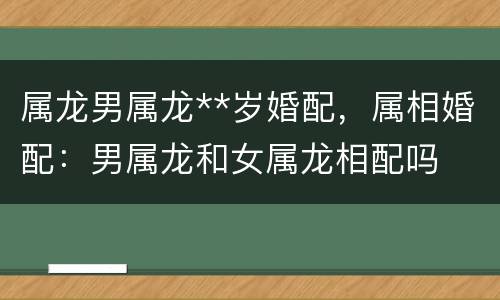 属龙男属龙**岁婚配，属相婚配：男属龙和女属龙相配吗